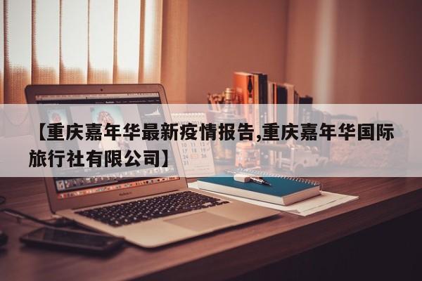 【重庆嘉年华最新疫情报告,重庆嘉年华国际旅行社有限公司】