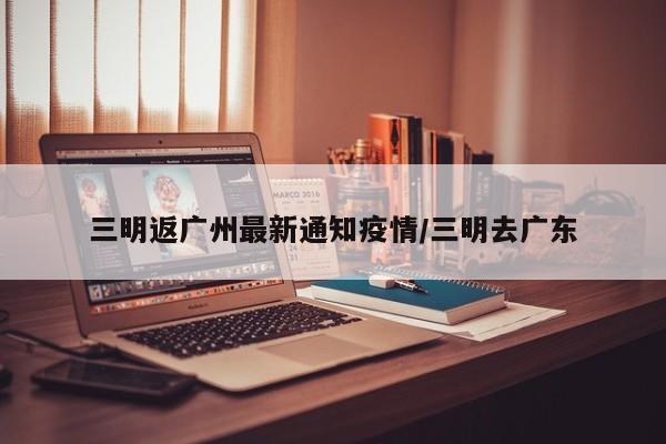 三明返广州最新通知疫情/三明去广东