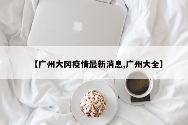 【广州大冈疫情最新消息,广州大全】