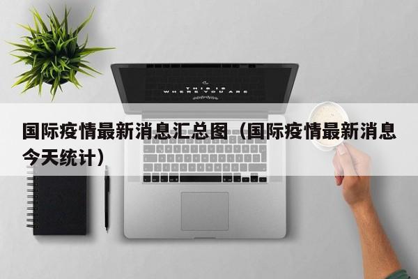国际疫情最新消息汇总图（国际疫情最新消息今天统计）