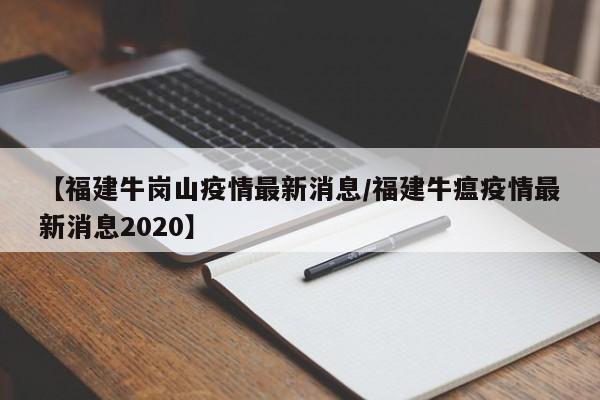 【福建牛岗山疫情最新消息/福建牛瘟疫情最新消息2020】