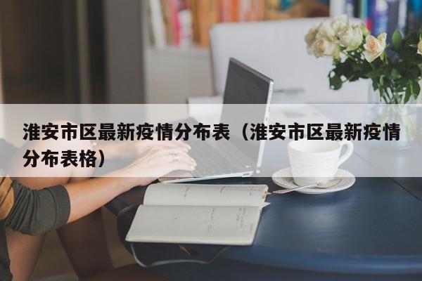 淮安市区最新疫情分布表（淮安市区最新疫情分布表格）