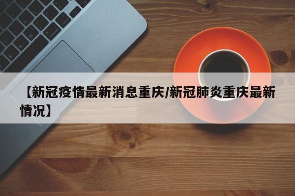 【新冠疫情最新消息重庆/新冠肺炎重庆最新情况】