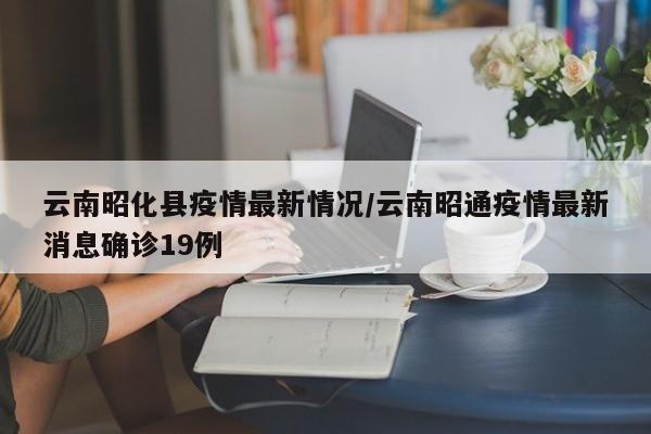 云南昭化县疫情最新情况/云南昭通疫情最新消息确诊19例