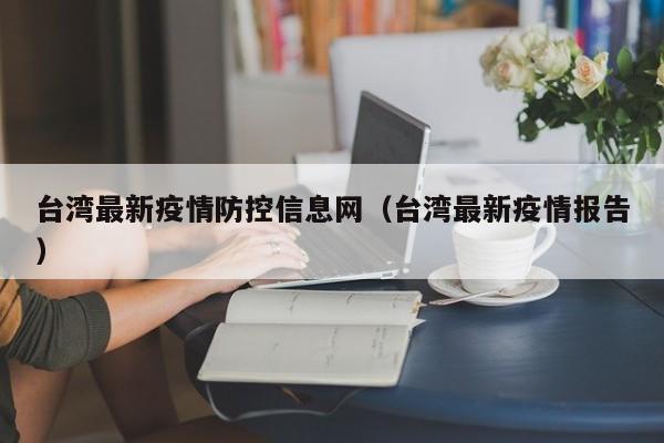 台湾最新疫情防控信息网（台湾最新疫情报告）