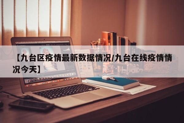 【九台区疫情最新数据情况/九台在线疫情情况今天】