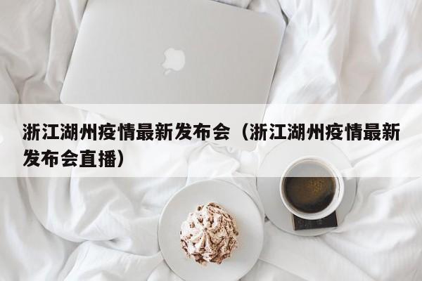 浙江湖州疫情最新发布会（浙江湖州疫情最新发布会直播）