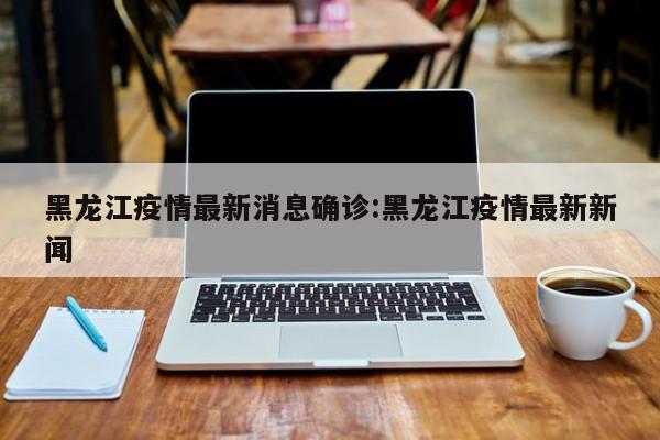 黑龙江疫情最新消息确诊:黑龙江疫情最新新闻
