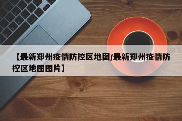【最新郑州疫情防控区地图/最新郑州疫情防控区地图图片】