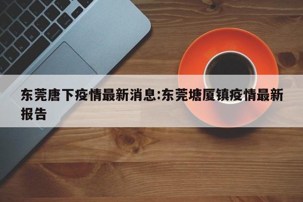 东莞唐下疫情最新消息:东莞塘厦镇疫情最新报告