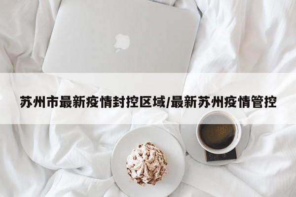 苏州市最新疫情封控区域/最新苏州疫情管控