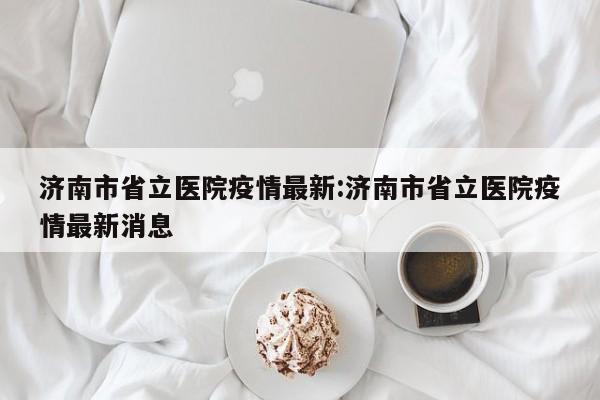 济南市省立医院疫情最新:济南市省立医院疫情最新消息