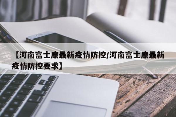 【河南富士康最新疫情防控/河南富士康最新疫情防控要求】