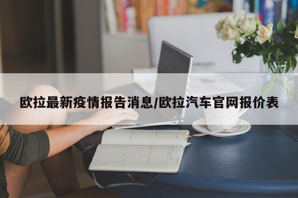 欧拉最新疫情报告消息/欧拉汽车官网报价表