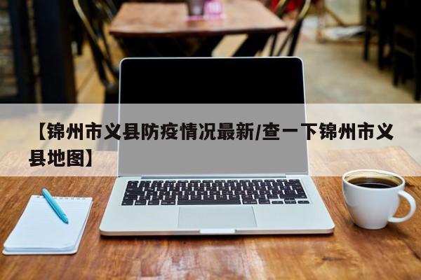 【锦州市义县防疫情况最新/查一下锦州市义县地图】