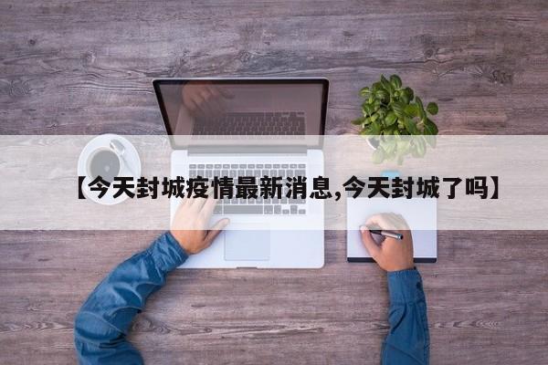 【今天封城疫情最新消息,今天封城了吗】