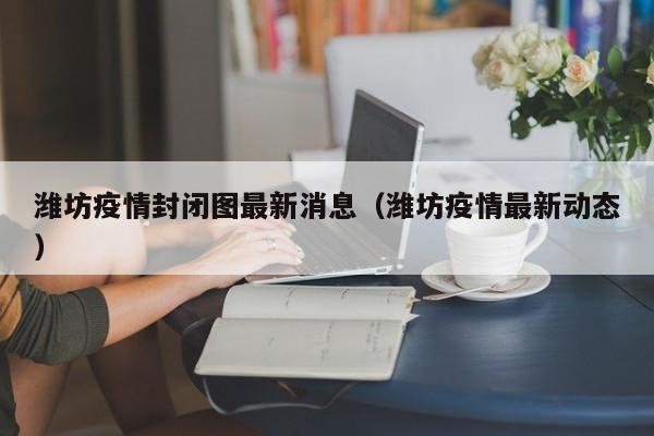 潍坊疫情封闭图最新消息（潍坊疫情最新动态）