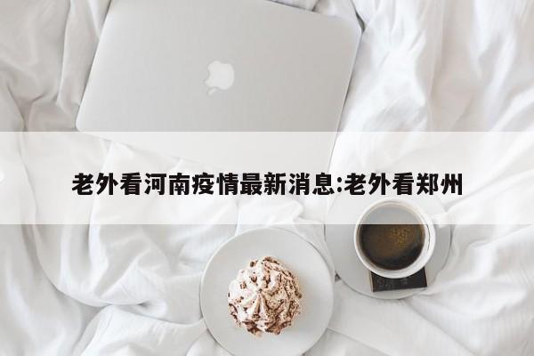 老外看河南疫情最新消息:老外看郑州