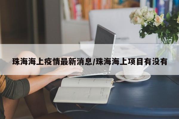 珠海海上疫情最新消息/珠海海上项目有没有