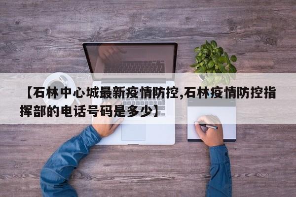 【石林中心城最新疫情防控,石林疫情防控指挥部的电话号码是多少】