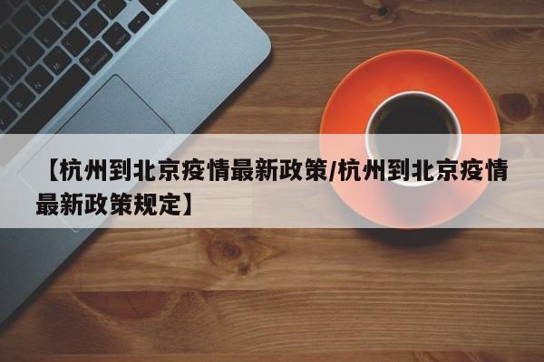 【杭州到北京疫情最新政策/杭州到北京疫情最新政策规定】