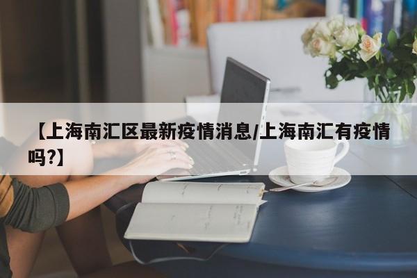 【上海南汇区最新疫情消息/上海南汇有疫情吗?】