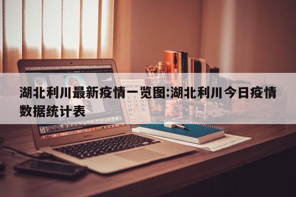 湖北利川最新疫情一览图:湖北利川今日疫情数据统计表