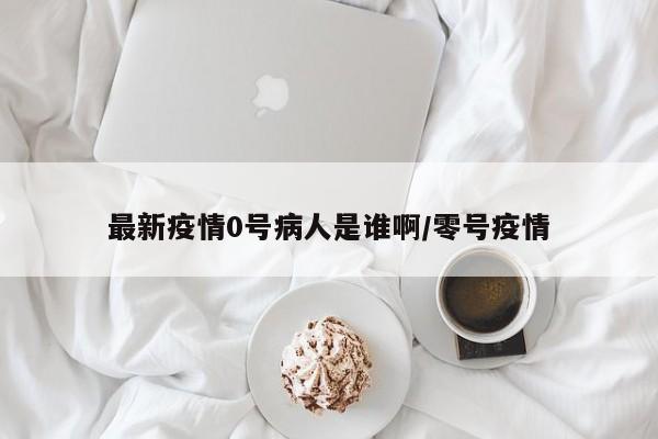 最新疫情0号病人是谁啊/零号疫情
