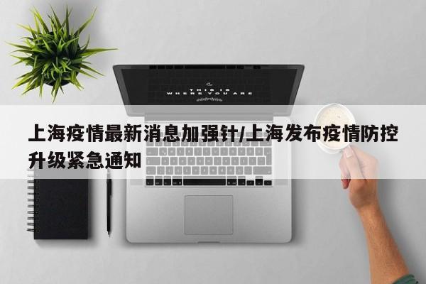 上海疫情最新消息加强针/上海发布疫情防控升级紧急通知