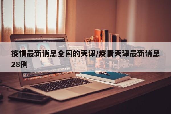 疫情最新消息全国的天津/疫情天津最新消息28例