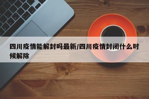 四川疫情能解封吗最新/四川疫情封闭什么时候解除