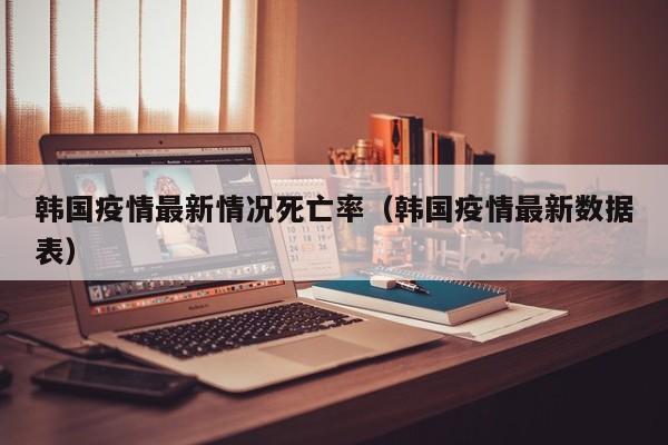 韩国疫情最新情况死亡率（韩国疫情最新数据表）