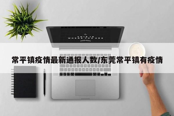 常平镇疫情最新通报人数/东莞常平镇有疫情