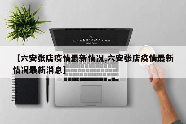 【六安张店疫情最新情况,六安张店疫情最新情况最新消息】