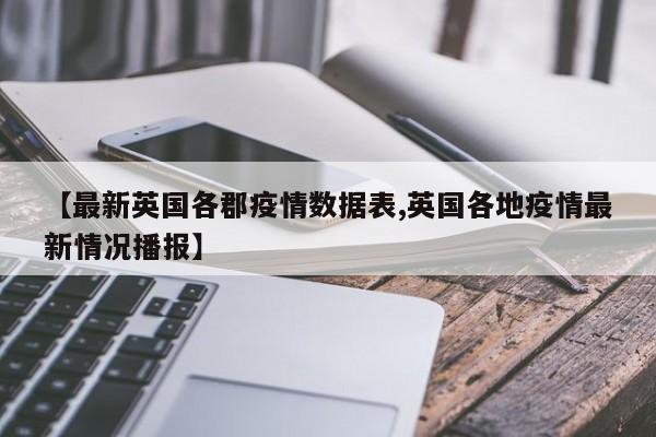 【最新英国各郡疫情数据表,英国各地疫情最新情况播报】