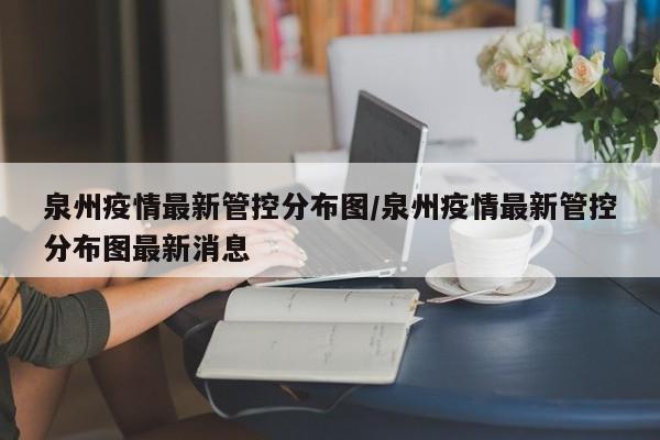 泉州疫情最新管控分布图/泉州疫情最新管控分布图最新消息