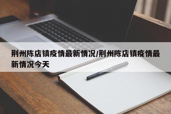 荆州陈店镇疫情最新情况/荆州陈店镇疫情最新情况今天