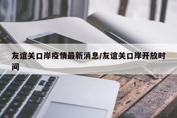友谊关口岸疫情最新消息/友谊关口岸开放时间