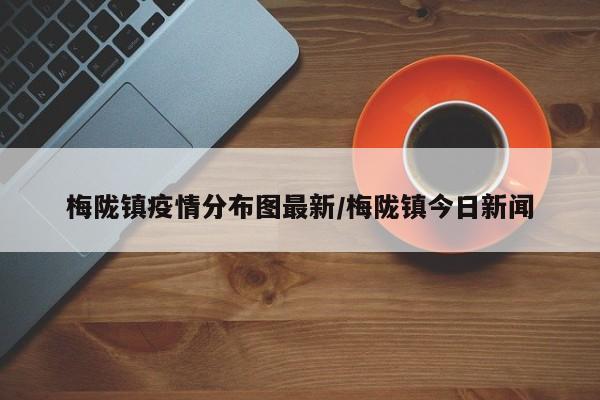 梅陇镇疫情分布图最新/梅陇镇今日新闻