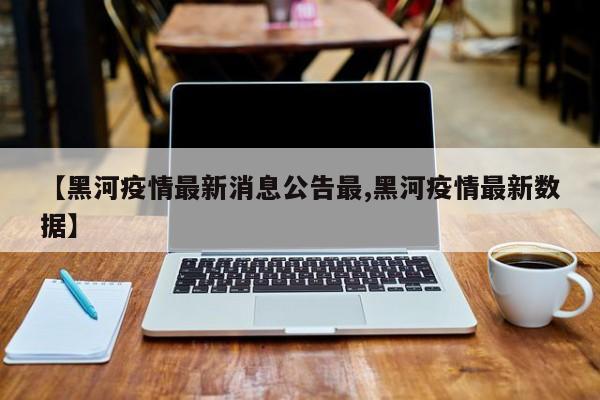 【黑河疫情最新消息公告最,黑河疫情最新数据】