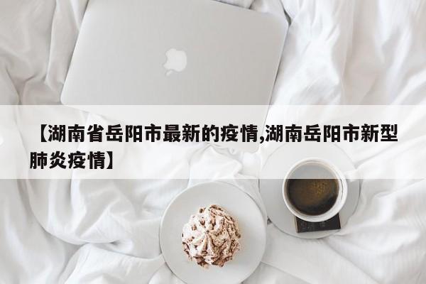 【湖南省岳阳市最新的疫情,湖南岳阳市新型肺炎疫情】