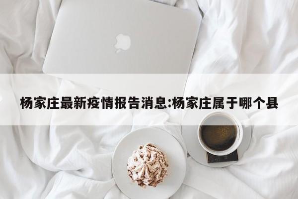 杨家庄最新疫情报告消息:杨家庄属于哪个县
