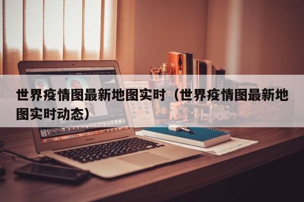 世界疫情图最新地图实时（世界疫情图最新地图实时动态）