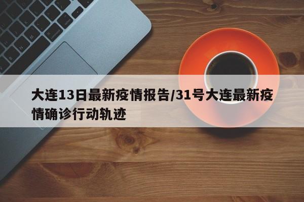 大连13日最新疫情报告/31号大连最新疫情确诊行动轨迹
