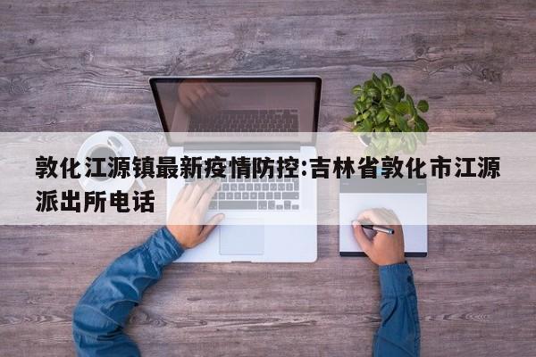 敦化江源镇最新疫情防控:吉林省敦化市江源派出所电话