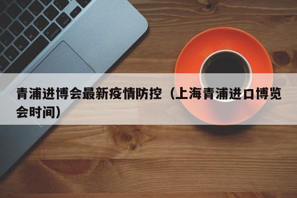 青浦进博会最新疫情防控（上海青浦进口博览会时间）