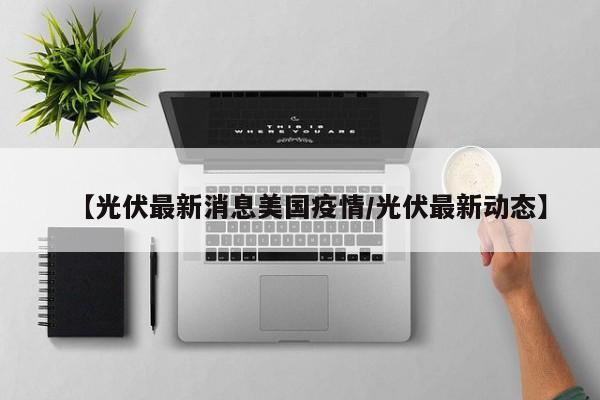 【光伏最新消息美国疫情/光伏最新动态】