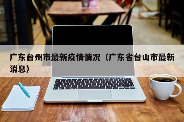 广东台州市最新疫情情况（广东省台山市最新消息）