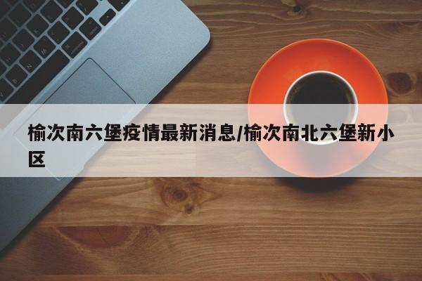 榆次南六堡疫情最新消息/榆次南北六堡新小区