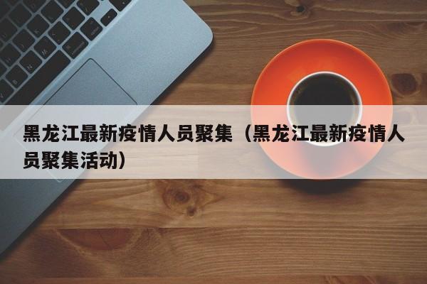 黑龙江最新疫情人员聚集（黑龙江最新疫情人员聚集活动）